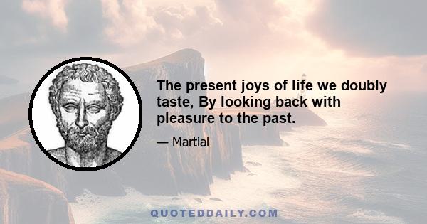 The present joys of life we doubly taste, By looking back with pleasure to the past.