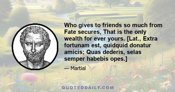 Who gives to friends so much from Fate secures, That is the only wealth for ever yours. [Lat., Extra fortunam est, quidquid donatur amicis; Quas dederis, selas semper habebis opes.]