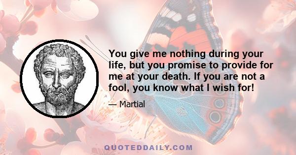 You give me nothing during your life, but you promise to provide for me at your death. If you are not a fool, you know what I wish for!