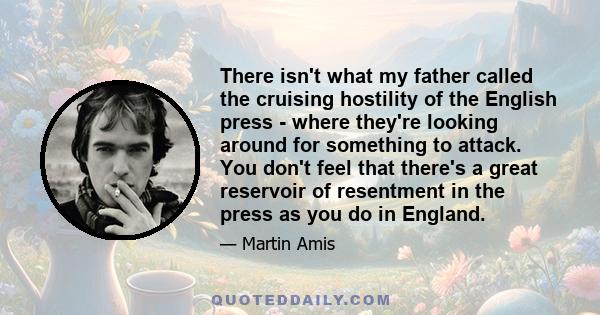 There isn't what my father called the cruising hostility of the English press - where they're looking around for something to attack. You don't feel that there's a great reservoir of resentment in the press as you do in 