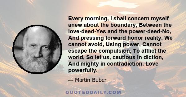 Every morning, I shall concern myself anew about the boundary, Between the love-deed-Yes and the power-deed-No, And pressing forward honor reality. We cannot avoid, Using power, Cannot escape the compulsion, To afflict