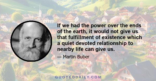 If we had the power over the ends of the earth, it would not give us that fulfillment of existence which a quiet devoted relationship to nearby life can give us.