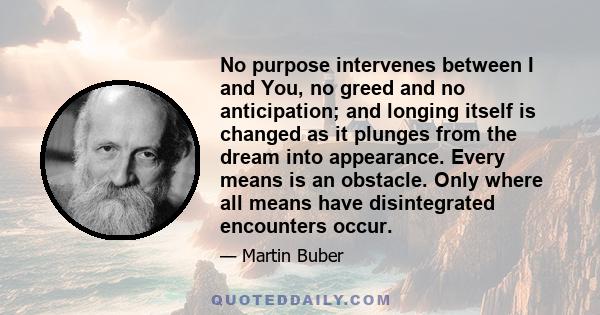 No purpose intervenes between I and You, no greed and no anticipation; and longing itself is changed as it plunges from the dream into appearance. Every means is an obstacle. Only where all means have disintegrated