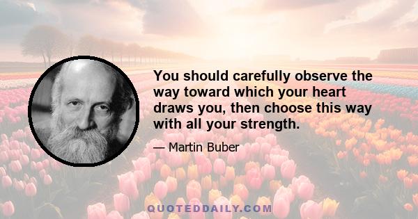 You should carefully observe the way toward which your heart draws you, then choose this way with all your strength.