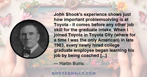 John Shook's experience shows just how important problemsolving is at Toyota - it comes before any other job skill for the graduate intake. When I joined Toyota in Toyota City (where for a time I was the only American)