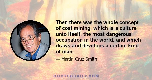 Then there was the whole concept of coal mining, which is a culture unto itself, the most dangerous occupation in the world, and which draws and develops a certain kind of man.