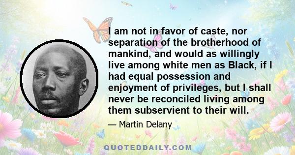 I am not in favor of caste, nor separation of the brotherhood of mankind, and would as willingly live among white men as Black, if I had equal possession and enjoyment of privileges, but I shall never be reconciled