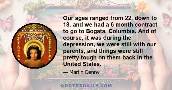 Our ages ranged from 22, down to 18, and we had a 6 month contract to go to Bogata, Columbia. And of course, it was during the depression, we were still with our parents, and things were still pretty tough on them back