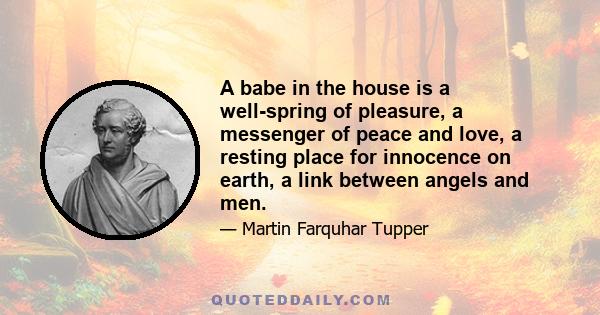 A babe in the house is a well-spring of pleasure, a messenger of peace and love, a resting place for innocence on earth, a link between angels and men.