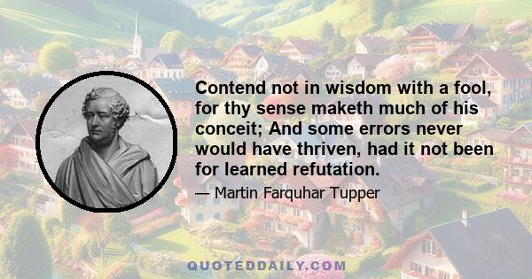 Contend not in wisdom with a fool, for thy sense maketh much of his conceit; And some errors never would have thriven, had it not been for learned refutation.