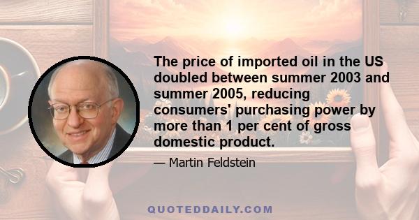 The price of imported oil in the US doubled between summer 2003 and summer 2005, reducing consumers' purchasing power by more than 1 per cent of gross domestic product.