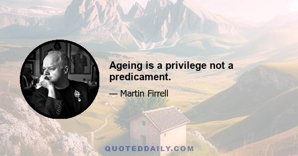 Ageing is a privilege not a predicament.