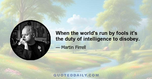 When the world's run by fools it's the duty of intelligence to disobey.