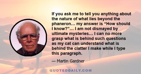 If you ask me to tell you anything about the nature of what lies beyond the phaneron… my answer is “How should I know?”… I am not dismayed by ultimate mysteries… I can no more grasp what is behind such questions as my