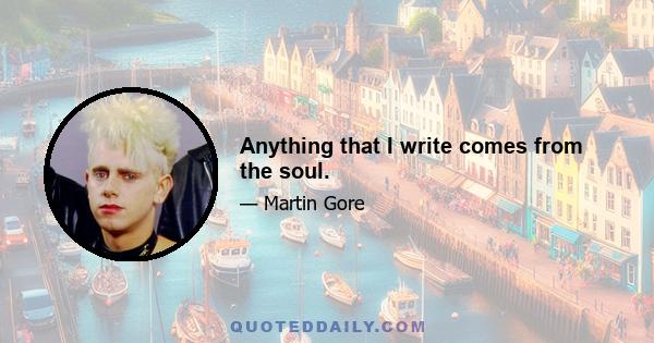 Anything that I write comes from the soul.