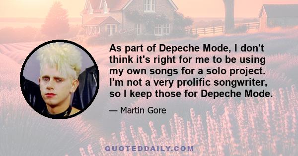 As part of Depeche Mode, I don't think it's right for me to be using my own songs for a solo project. I'm not a very prolific songwriter, so I keep those for Depeche Mode.