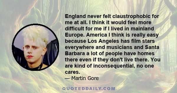 England never felt claustrophobic for me at all. I think it would feel more difficult for me if I lived in mainland Europe. America I think is really easy because Los Angeles has film stars everywhere and musicians and