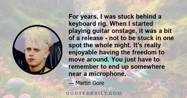 For years, I was stuck behind a keyboard rig. When I started playing guitar onstage, it was a bit of a release - not to be stuck in one spot the whole night. It's really enjoyable having the freedom to move around. You