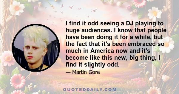 I find it odd seeing a DJ playing to huge audiences. I know that people have been doing it for a while, but the fact that it's been embraced so much in America now and it's become like this new, big thing, I find it