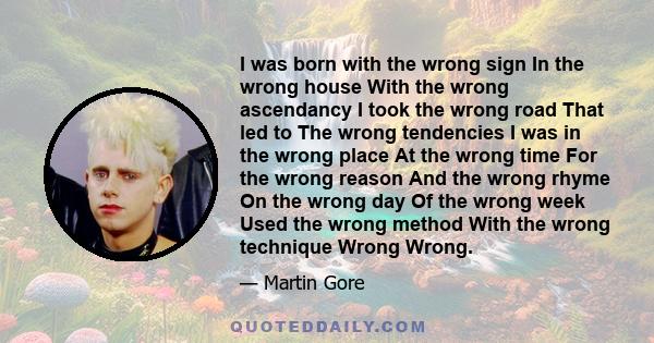 I was born with the wrong sign In the wrong house With the wrong ascendancy I took the wrong road That led to The wrong tendencies I was in the wrong place At the wrong time For the wrong reason And the wrong rhyme On