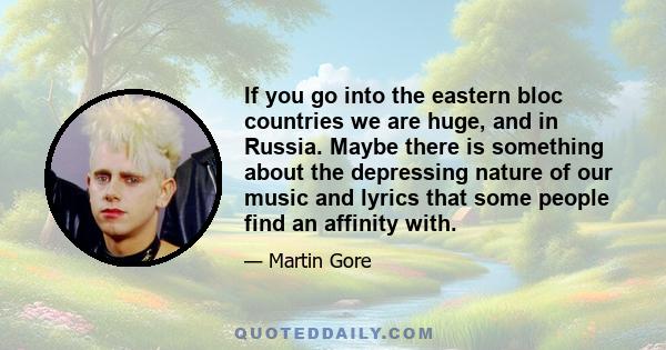 If you go into the eastern bloc countries we are huge, and in Russia. Maybe there is something about the depressing nature of our music and lyrics that some people find an affinity with.