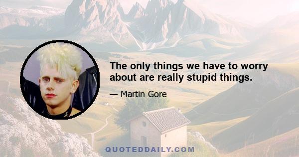 The only things we have to worry about are really stupid things.