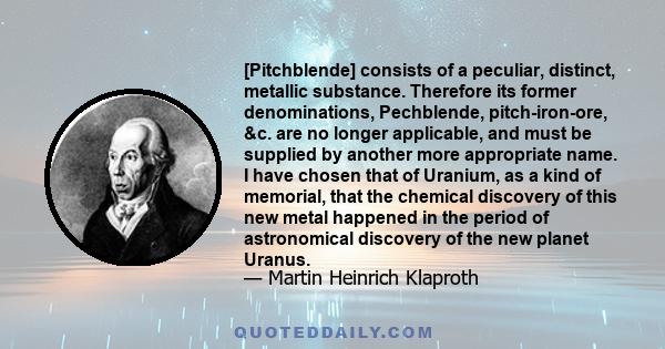 [Pitchblende] consists of a peculiar, distinct, metallic substance. Therefore its former denominations, Pechblende, pitch-iron-ore, &c. are no longer applicable, and must be supplied by another more appropriate name. I