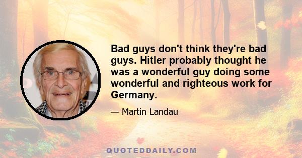 Bad guys don't think they're bad guys. Hitler probably thought he was a wonderful guy doing some wonderful and righteous work for Germany.