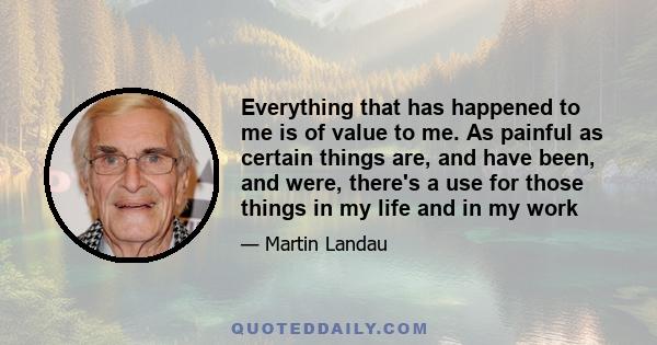 Everything that has happened to me is of value to me. As painful as certain things are, and have been, and were, there's a use for those things in my life and in my work