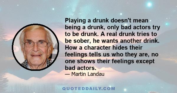 Playing a drunk doesn't mean being a drunk, only bad actors try to be drunk. A real drunk tries to be sober, he wants another drink. How a character hides their feelings tells us who they are, no one shows their