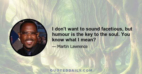 I don't want to sound facetious, but humour is the key to the soul. You know what I mean?