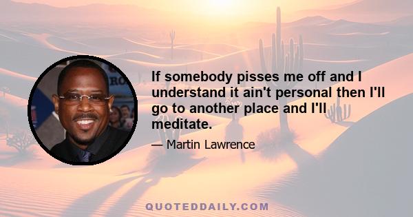 If somebody pisses me off and I understand it ain't personal then I'll go to another place and I'll meditate.