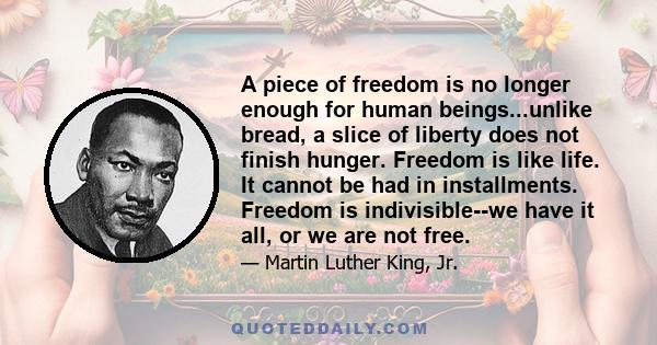 A piece of freedom is no longer enough for human beings...unlike bread, a slice of liberty does not finish hunger. Freedom is like life. It cannot be had in installments. Freedom is indivisible--we have it all, or we