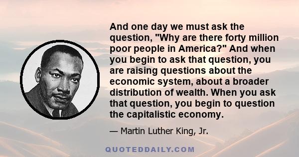 And one day we must ask the question, Why are there forty million poor people in America? And when you begin to ask that question, you are raising questions about the economic system, about a broader distribution of