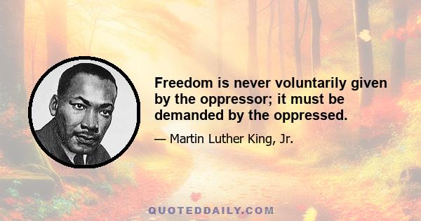 Freedom is never voluntarily given by the oppressor; it must be demanded by the oppressed.