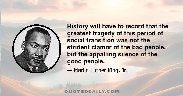 History will have to record that the greatest tragedy of this period of social transition was not the strident clamor of the bad people, but the appalling silence of the good people. Injustice anywhere is a threat to