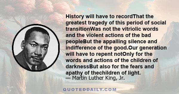 History will have to recordThat the greatest tragedy of this period of social transitionWas not the vitriolic words and the violent actions of the bad peopleBut the appalling silence and indifference of the good.Our