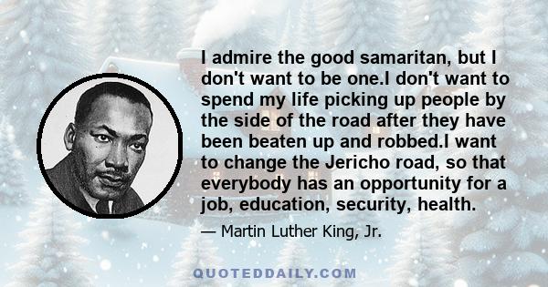 I admire the good samaritan, but I don't want to be one.I don't want to spend my life picking up people by the side of the road after they have been beaten up and robbed.I want to change the Jericho road, so that