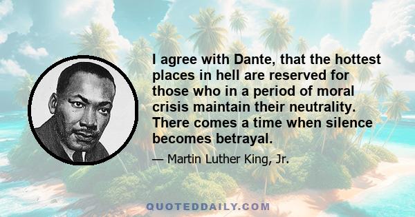 I agree with Dante, that the hottest places in hell are reserved for those who in a period of moral crisis maintain their neutrality. There comes a time when silence becomes betrayal.