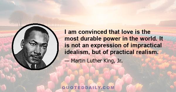 I am convinced that love is the most durable power in the world. It is not an expression of impractical idealism, but of practical realism. Far from being the pious injunction of a Utopian dreamer, love is an absolute