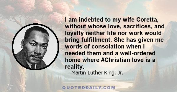 I am indebted to my wife Coretta, without whose love, sacrifices, and loyalty neither life nor work would bring fulfillment. She has given me words of consolation when I needed them and a well-ordered home where