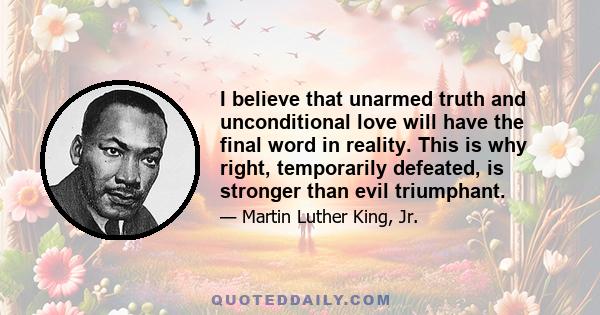 I believe that unarmed truth and unconditional love will have the final word in reality. This is why right, temporarily defeated, is stronger than evil triumphant.