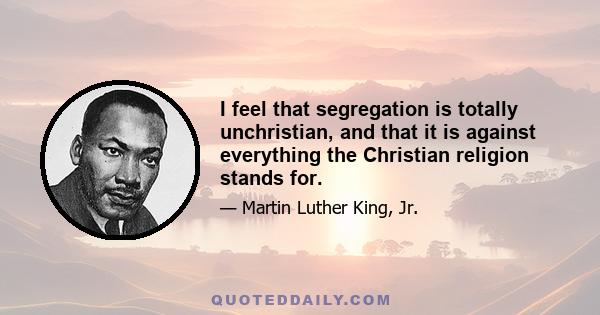 I feel that segregation is totally unchristian, and that it is against everything the Christian religion stands for.