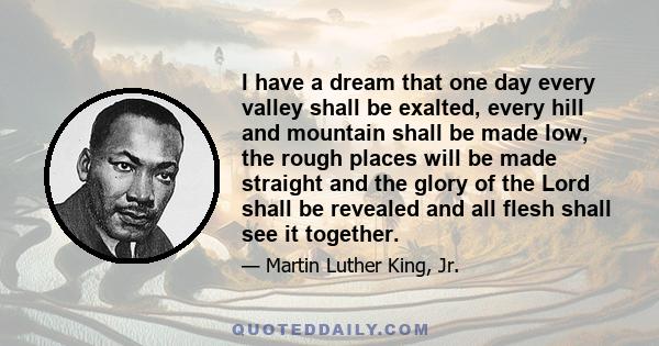 I have a dream that one day every valley shall be exalted, every hill and mountain shall be made low, the rough places will be made straight and the glory of the Lord shall be revealed and all flesh shall see it