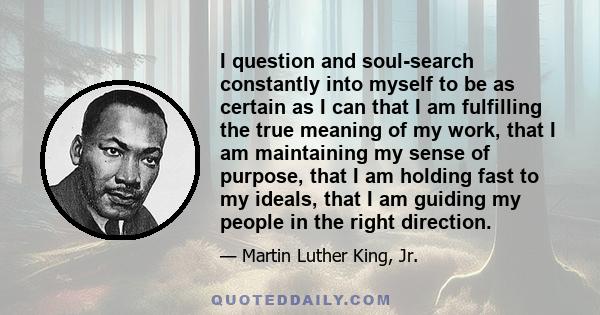 I question and soul-search constantly into myself to be as certain as I can that I am fulfilling the true meaning of my work, that I am maintaining my sense of purpose, that I am holding fast to my ideals, that I am