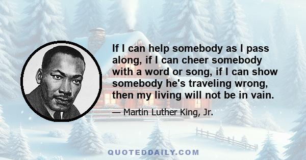 If I can help somebody as I pass along, if I can cheer somebody with a word or song, if I can show somebody he's traveling wrong, then my living will not be in vain.