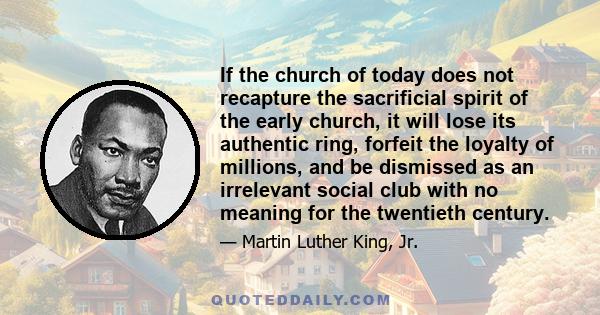 If the church of today does not recapture the sacrificial spirit of the early church, it will lose its authentic ring, forfeit the loyalty of millions, and be dismissed as an irrelevant social club with no meaning for