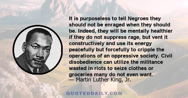 It is purposeless to tell Negroes they should not be enraged when they should be. Indeed, they will be mentally healthier if they do not suppress rage, but vent it constructively and use its energy peacefully but