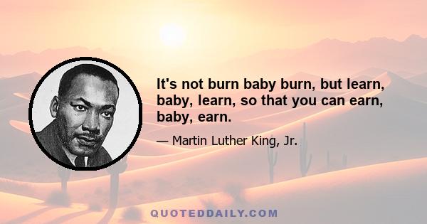 It's not burn baby burn, but learn, baby, learn, so that you can earn, baby, earn.