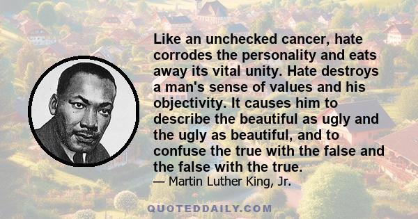 Like an unchecked cancer, hate corrodes the personality and eats away its vital unity. Hate destroys a man's sense of values and his objectivity. It causes him to describe the beautiful as ugly and the ugly as